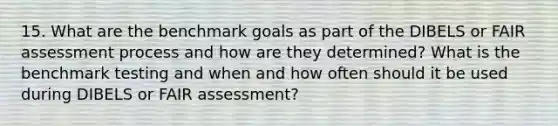 15. What are the benchmark goals as part of the DIBELS or FAIR assessment process and how are they determined? What is the benchmark testing and when and how often should it be used during DIBELS or FAIR assessment?