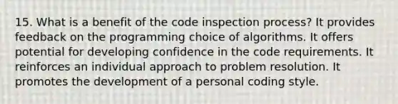 15. What is a benefit of the code inspection process? It provides feedback on the programming choice of algorithms. It offers potential for developing confidence in the code requirements. It reinforces an individual approach to problem resolution. It promotes the development of a personal coding style.