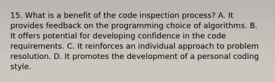 15. What is a benefit of the code inspection process? A. It provides feedback on the programming choice of algorithms. B. It offers potential for developing confidence in the code requirements. C. It reinforces an individual approach to problem resolution. D. It promotes the development of a personal coding style.