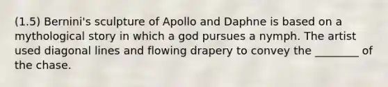 (1.5) Bernini's sculpture of Apollo and Daphne is based on a mythological story in which a god pursues a nymph. The artist used diagonal lines and flowing drapery to convey the ________ of the chase.