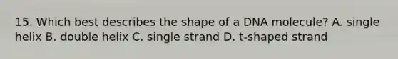 15. Which best describes the shape of a DNA molecule? A. single helix B. double helix C. single strand D. t-shaped strand