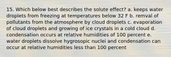 15. Which below best describes the solute effect? a. keeps water droplets from freezing at temperatures below 32 F b. remval of pollutants from the atmosphere by cloud droplets c. evaporation of cloud droplets and growing of ice crystals in a cold cloud d. condensation occurs at relative humidities of 100 percent e. water droplets dissolve hygrosopic nuclei and condensation can occur at relative humidities less than 100 percent