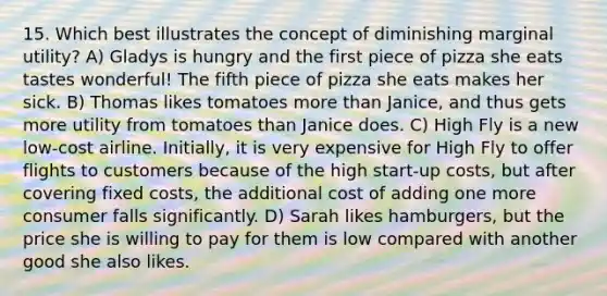 15. Which best illustrates the concept of diminishing marginal utility? A) Gladys is hungry and the first piece of pizza she eats tastes wonderful! The fifth piece of pizza she eats makes her sick. B) Thomas likes tomatoes more than Janice, and thus gets more utility from tomatoes than Janice does. C) High Fly is a new low-cost airline. Initially, it is very expensive for High Fly to offer flights to customers because of the high start-up costs, but after covering fixed costs, the additional cost of adding one more consumer falls significantly. D) Sarah likes hamburgers, but the price she is willing to pay for them is low compared with another good she also likes.