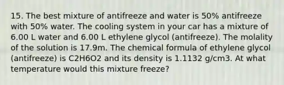 15. The best mixture of antifreeze and water is 50% antifreeze with 50% water. The cooling system in your car has a mixture of 6.00 L water and 6.00 L ethylene glycol (antifreeze). The molality of the solution is 17.9m. The chemical formula of ethylene glycol (antifreeze) is C2H6O2 and its density is 1.1132 g/cm3. At what temperature would this mixture freeze?