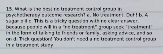 15. What is the best no treatment control group in psychotherapy outcome research? a. No treatment. Duh! b. A sugar pill c. This is a tricky question with no clear answer, because people will in a "no treatment" group seek "treatment" in the form of talking to friends or family, asking advice, and so on d. Trick question! You don't need a no treatment control group in a treatment study