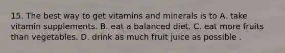 15. The best way to get vitamins and minerals is to A. take vitamin supplements. B. eat a balanced diet. C. eat more fruits than vegetables. D. drink as much fruit juice as possible .