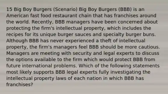 15 Big Boy Burgers (Scenario) Big Boy Burgers (BBB) is an American fast food restaurant chain that has franchises around the world. Recently, BBB managers have been concerned about protecting the firm's intellectual property, which includes the recipes for its unique burger sauces and specialty burger buns. Although BBB has never experienced a theft of intellectual property, the firm's managers feel BBB should be more cautious. Managers are meeting with security and legal experts to discuss the options available to the firm which would protect BBB from future international problems. Which of the following statements most likely supports BBB legal experts fully investigating the intellectual property laws of each nation in which BBB has franchises?