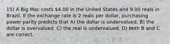 15) A Big Mac costs 4.00 in the United States and 9.00 reals in Brazil. If the exchange rate is 2 reals per dollar, purchasing power parity predicts that A) the dollar is undervalued. B) the dollar is overvalued. C) the real is undervalued. D) both B and C are correct.