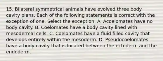 15. Bilateral symmetrical animals have evolved three body cavity plans. Each of the following statements is correct with the exception of one. Select the exception. A. Acoelomates have no body cavity. B. Coelomates have a body cavity lined with mesodermal cells. C. Coelomates have a fluid filled cavity that develops entirely within the mesoderm. D. Pseudocoelomates have a body cavity that is located between the ectoderm and the endoderm.