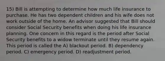 15) Bill is attempting to determine how much life insurance to purchase. He has two dependent children and his wife does not work outside of the home. An advisor suggested that Bill should consider Social Security benefits when doing his life insurance planning. One concern in this regard is the period after Social Security benefits to a widow terminate until they resume again. This period is called the A) blackout period. B) dependency period. C) emergency period. D) readjustment period.