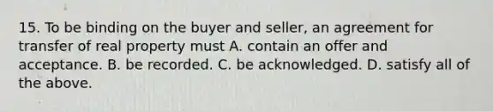 15. To be binding on the buyer and seller, an agreement for transfer of real property must A. contain an offer and acceptance. B. be recorded. C. be acknowledged. D. satisfy all of the above.