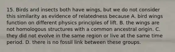 15. Birds and insects both have wings, but we do not consider this similarity as evidence of relatedness because A. bird wings function on different physics principles of lift. B. the wings are not homologous structures with a common ancestral origin. C. they did not evolve in the same region or live at the same time period. D. there is no fossil link between these groups.