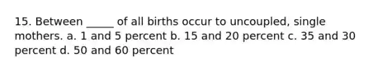 15. Between _____ of all births occur to uncoupled, single mothers. a. 1 and 5 percent b. 15 and 20 percent c. 35 and 30 percent d. 50 and 60 percent