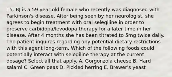 15. BJ is a 59 year-old female who recently was diagnosed with Parkinson's disease. After being seen by her neurologist, she agrees to begin treatment with oral selegiline in order to preserve carbidopa/levodopa therapy for a later time in her disease. After 4 months she has been titrated to 5mg twice daily. The patient inquires regarding any potential dietary restrictions with this agent long-term. Which of the following foods could potentially interact with selegiline therapy at the current dosage? Select all that apply. A. Gorgonzola cheese B. Hard salami C. Green peas D. Pickled herring E. Brewer's yeast