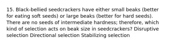 15. Black-bellied seedcrackers have either small beaks (better for eating soft seeds) or large beaks (better for hard seeds). There are no seeds of intermediate hardness; therefore, which kind of selection acts on beak size in seedcrackers? Disruptive selection Directional selection Stabilizing selection