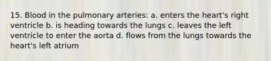 15. Blood in the pulmonary arteries: a. enters the heart's right ventricle b. is heading towards the lungs c. leaves the left ventricle to enter the aorta d. flows from the lungs towards the heart's left atrium