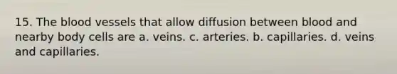 15. <a href='https://www.questionai.com/knowledge/k7oXMfj7lk-the-blood' class='anchor-knowledge'>the blood</a> vessels that allow diffusion between blood and nearby body cells are a. veins. c. arteries. b. capillaries. d. veins and capillaries.