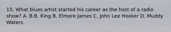 15. What blues artist started his career as the host of a radio show? A. B.B. King B. Elmore James C. John Lee Hooker D. Muddy Waters