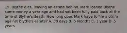 15. Blythe dies, leaving an estate behind. Mark loaned Blythe some money a year ago and had not been fully paid back at the time of Blythe's death. How long does Mark have to file a claim against Blythe's estate? A. 30 days B. 6 months C. 1 year D. 5 years