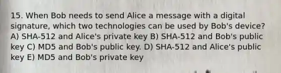 15. When Bob needs to send Alice a message with a digital signature, which two technologies can be used by Bob's device? A) SHA-512 and Alice's private key B) SHA-512 and Bob's public key C) MD5 and Bob's public key. D) SHA-512 and Alice's public key E) MD5 and Bob's private key