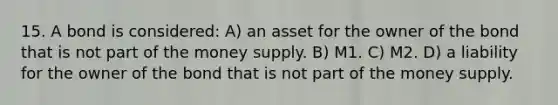 15. A bond is considered: A) an asset for the owner of the bond that is not part of the money supply. B) M1. C) M2. D) a liability for the owner of the bond that is not part of the money supply.