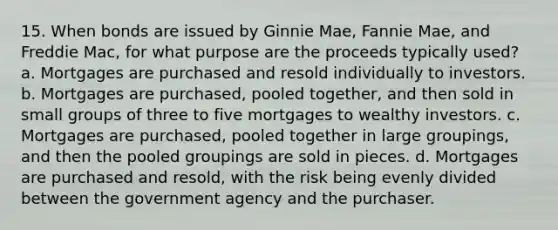 15. When bonds are issued by Ginnie Mae, Fannie Mae, and Freddie Mac, for what purpose are the proceeds typically used? a. Mortgages are purchased and resold individually to investors. b. Mortgages are purchased, pooled together, and then sold in small groups of three to five mortgages to wealthy investors. c. Mortgages are purchased, pooled together in large groupings, and then the pooled groupings are sold in pieces. d. Mortgages are purchased and resold, with the risk being evenly divided between the government agency and the purchaser.