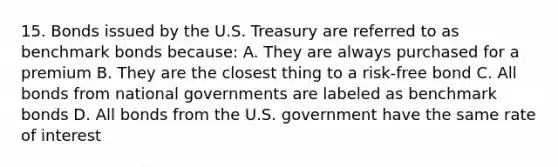 15. Bonds issued by the U.S. Treasury are referred to as benchmark bonds because: A. They are always purchased for a premium B. They are the closest thing to a risk-free bond C. All bonds from national governments are labeled as benchmark bonds D. All bonds from the U.S. government have the same rate of interest