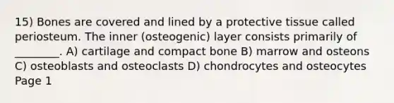 15) Bones are covered and lined by a protective tissue called periosteum. The inner (osteogenic) layer consists primarily of ________. A) cartilage and compact bone B) marrow and osteons C) osteoblasts and osteoclasts D) chondrocytes and osteocytes Page 1