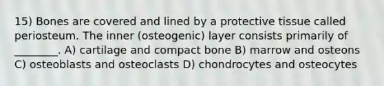 15) Bones are covered and lined by a protective tissue called periosteum. The inner (osteogenic) layer consists primarily of ________. A) cartilage and compact bone B) marrow and osteons C) osteoblasts and osteoclasts D) chondrocytes and osteocytes