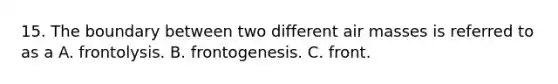 15. The boundary between two different air masses is referred to as a A. frontolysis. B. frontogenesis. C. front.