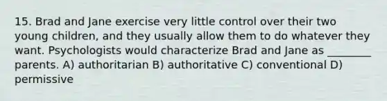 15. Brad and Jane exercise very little control over their two young children, and they usually allow them to do whatever they want. Psychologists would characterize Brad and Jane as ________ parents. A) authoritarian B) authoritative C) conventional D) permissive