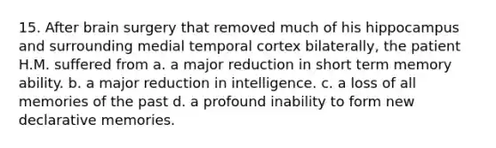 15. After brain surgery that removed much of his hippocampus and surrounding medial temporal cortex bilaterally, the patient H.M. suffered from a. a major reduction in short term memory ability. b. a major reduction in intelligence. c. a loss of all memories of the past d. a profound inability to form new declarative memories.