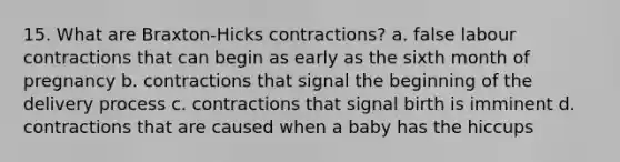 15. What are Braxton-Hicks contractions? a. false labour contractions that can begin as early as the sixth month of pregnancy b. contractions that signal the beginning of the delivery process c. contractions that signal birth is imminent d. contractions that are caused when a baby has the hiccups