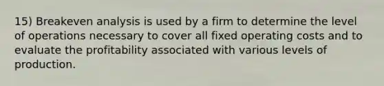 15) Breakeven analysis is used by a firm to determine the level of operations necessary to cover all fixed operating costs and to evaluate the profitability associated with various levels of production.