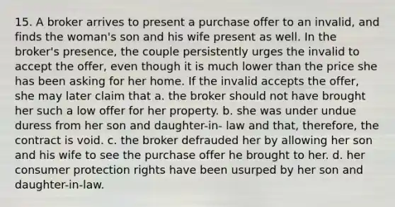 15. A broker arrives to present a purchase offer to an invalid, and finds the woman's son and his wife present as well. In the broker's presence, the couple persistently urges the invalid to accept the offer, even though it is much lower than the price she has been asking for her home. If the invalid accepts the offer, she may later claim that a. the broker should not have brought her such a low offer for her property. b. she was under undue duress from her son and daughter-in- law and that, therefore, the contract is void. c. the broker defrauded her by allowing her son and his wife to see the purchase offer he brought to her. d. her consumer protection rights have been usurped by her son and daughter-in-law.