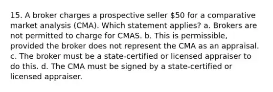 15. A broker charges a prospective seller 50 for a comparative market analysis (CMA). Which statement applies? a. Brokers are not permitted to charge for CMAS. b. This is permissible, provided the broker does not represent the CMA as an appraisal. c. The broker must be a state-certified or licensed appraiser to do this. d. The CMA must be signed by a state-certified or licensed appraiser.