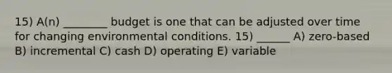 15) A(n) ________ budget is one that can be adjusted over time for changing environmental conditions. 15) ______ A) zero-based B) incremental C) cash D) operating E) variable