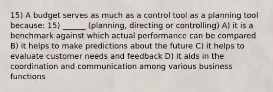 15) A budget serves as much as a control tool as a planning tool because: 15) ______ (planning, directing or controlling) A) it is a benchmark against which actual performance can be compared B) it helps to make predictions about the future C) it helps to evaluate customer needs and feedback D) it aids in the coordination and communication among various business functions