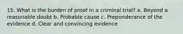 15. What is the burden of proof in a criminal trial? a. Beyond a reasonable doubt b. Probable cause c. Preponderance of the evidence d. Clear and convincing evidence