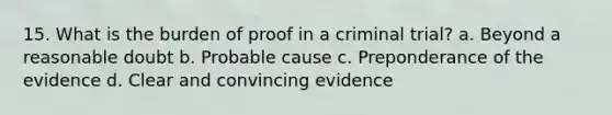 15. What is the burden of proof in a criminal trial? a. Beyond a reasonable doubt b. Probable cause c. Preponderance of the evidence d. Clear and convincing evidence