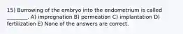 15) Burrowing of the embryo into the endometrium is called ________. A) impregnation B) permeation C) implantation D) fertilization E) None of the answers are correct.