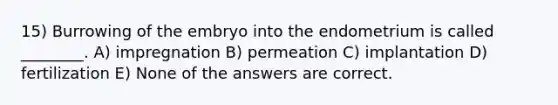 15) Burrowing of the embryo into the endometrium is called ________. A) impregnation B) permeation C) implantation D) fertilization E) None of the answers are correct.