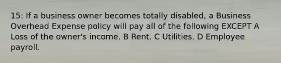 15: If a business owner becomes totally disabled, a Business Overhead Expense policy will pay all of the following EXCEPT A Loss of the owner's income. B Rent. C Utilities. D Employee payroll.