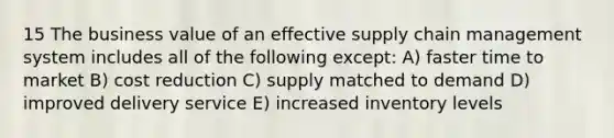 15 The business value of an effective supply chain management system includes all of the following except: A) faster time to market B) cost reduction C) supply matched to demand D) improved delivery service E) increased inventory levels