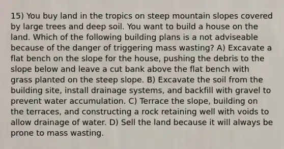 15) You buy land in the tropics on steep mountain slopes covered by large trees and deep soil. You want to build a house on the land. Which of the following building plans is a not adviseable because of the danger of triggering mass wasting? A) Excavate a flat bench on the slope for the house, pushing the debris to the slope below and leave a cut bank above the flat bench with grass planted on the steep slope. B) Excavate the soil from the building site, install drainage systems, and backfill with gravel to prevent water accumulation. C) Terrace the slope, building on the terraces, and constructing a rock retaining well with voids to allow drainage of water. D) Sell the land because it will always be prone to mass wasting.