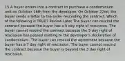 15 A buyer enters into a contract to purchase a condominium unit on October 16th from the developer. On October 22nd, the buyer sends a letter to the seller rescinding the contract. Which of the following is TRUE? Review Later The buyer can rescind the contract because the buyer has a 5 day right of rescission. The buyer cannot rescind the contract because the 5 day right of rescission has passed relating to the developer's declaration of condominium. The buyer can rescind the agreement because the buyer has a 7 day right of rescission. The buyer cannot rescind the contract because the buyer is beyond the 3 day right of rescission.