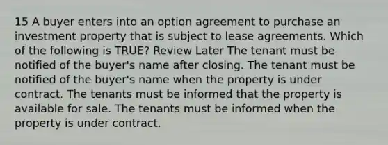 15 A buyer enters into an option agreement to purchase an investment property that is subject to lease agreements. Which of the following is TRUE? Review Later The tenant must be notified of the buyer's name after closing. The tenant must be notified of the buyer's name when the property is under contract. The tenants must be informed that the property is available for sale. The tenants must be informed when the property is under contract.