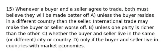 15) Whenever a buyer and a seller agree to trade, both must believe they will be made better off A) unless the buyer resides in a different country than the seller. International trade may make the buyer or seller worse off. B) unless one party is richer than the other. C) whether the buyer and seller live in the same (or different) city or country. D) only if the buyer and seller live in countries with market economies.