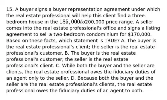 15. A buyer signs a buyer representation agreement under which the real estate professional will help this client find a three-bedroom house in the 185,000 to200,000 price range. A seller comes into the real estate professional's office and signs a listing agreement to sell a two-bedroom condominium for 170,000. Based on these facts, which statement is TRUE? A. The buyer is the real estate professional's client; the seller is the real estate professional's customer. B. The buyer is the real estate professional's customer; the seller is the real estate professional's client. C. While both the buyer and the seller are clients, the real estate professional owes the fiduciary duties of an agent only to the seller. D. Because both the buyer and the seller are the real estate professional's clients, the real estate professional owes the fiduciary duties of an agent to both.