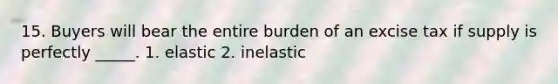 15. Buyers will bear the entire burden of an excise tax if supply is perfectly _____. 1. elastic 2. inelastic